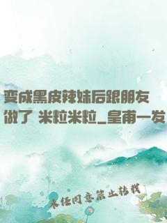 变成黑皮辣妹后跟朋友做了 米粒米粒